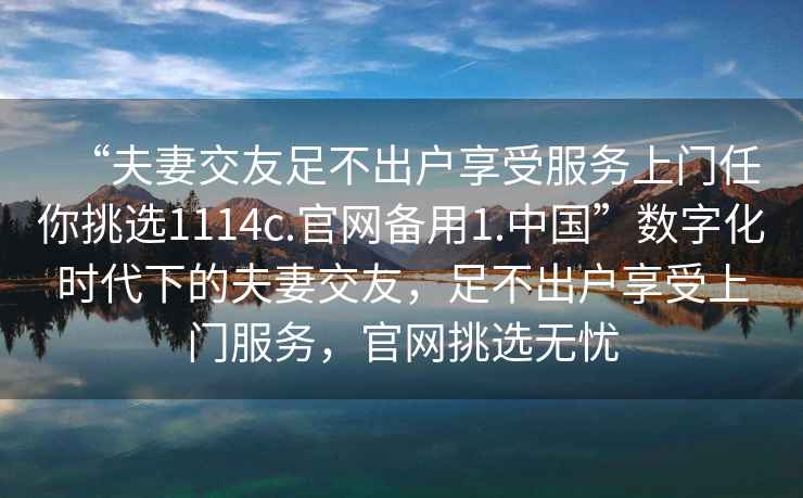 “夫妻交友足不出户享受服务上门任你挑选1114c.官网备用1.中国”数字化时代下的夫妻交友，足不出户享受上门服务，官网挑选无忧