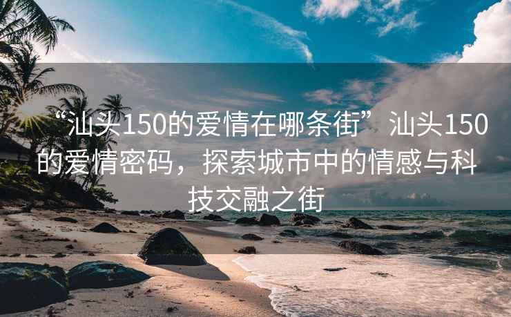 “汕头150的爱情在哪条街”汕头150的爱情密码，探索城市中的情感与科技交融之街